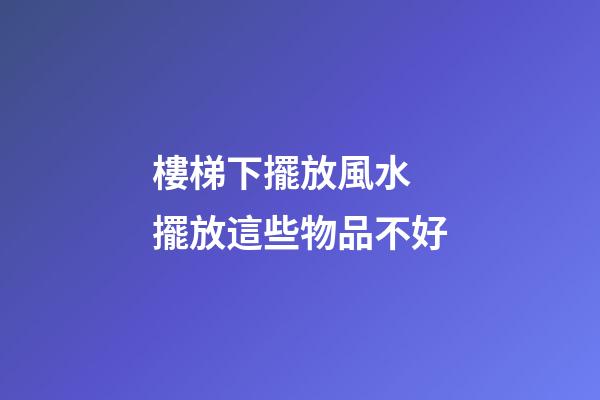樓梯下擺放風水 擺放這些物品不好